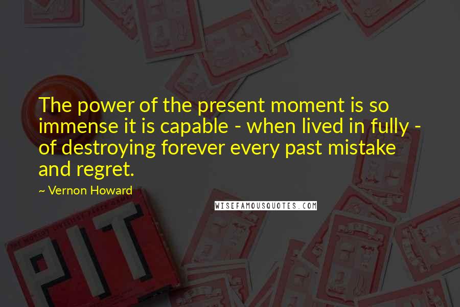 Vernon Howard Quotes: The power of the present moment is so immense it is capable - when lived in fully - of destroying forever every past mistake and regret.