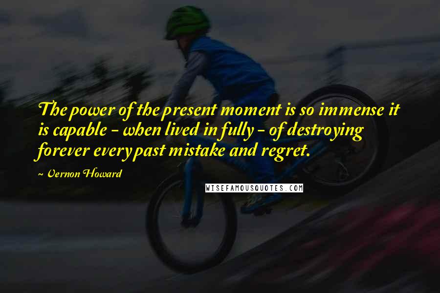 Vernon Howard Quotes: The power of the present moment is so immense it is capable - when lived in fully - of destroying forever every past mistake and regret.