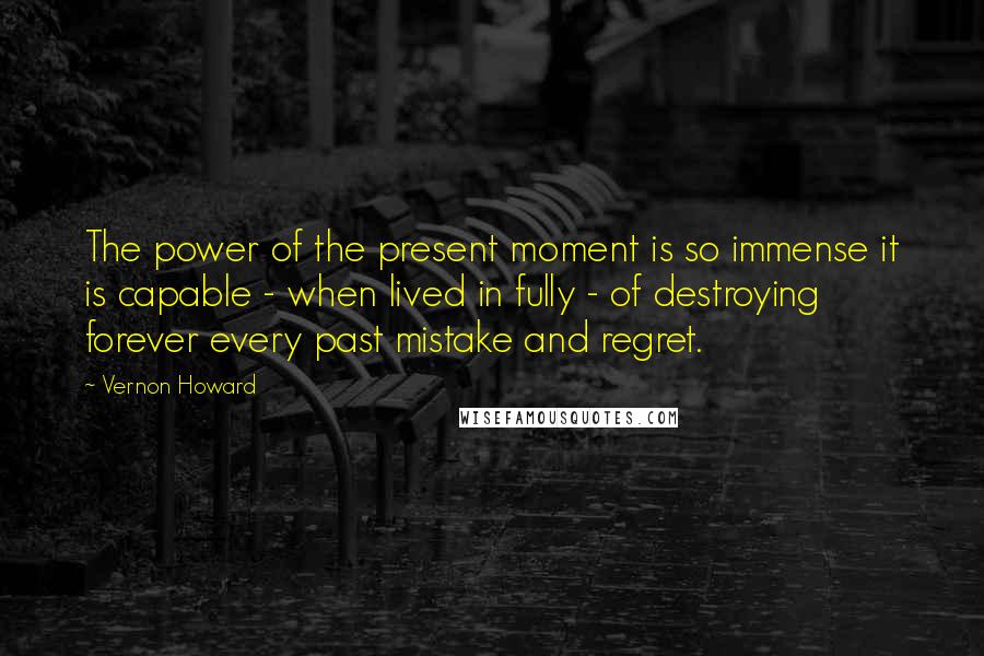 Vernon Howard Quotes: The power of the present moment is so immense it is capable - when lived in fully - of destroying forever every past mistake and regret.