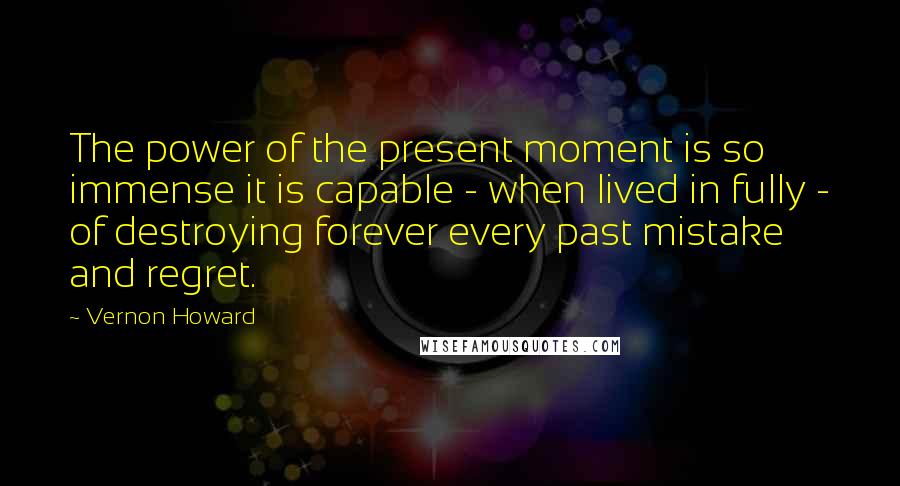 Vernon Howard Quotes: The power of the present moment is so immense it is capable - when lived in fully - of destroying forever every past mistake and regret.
