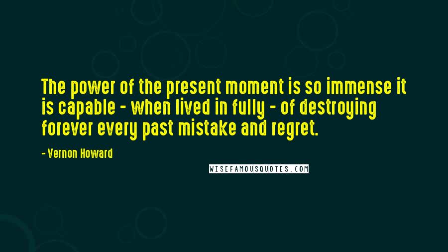 Vernon Howard Quotes: The power of the present moment is so immense it is capable - when lived in fully - of destroying forever every past mistake and regret.