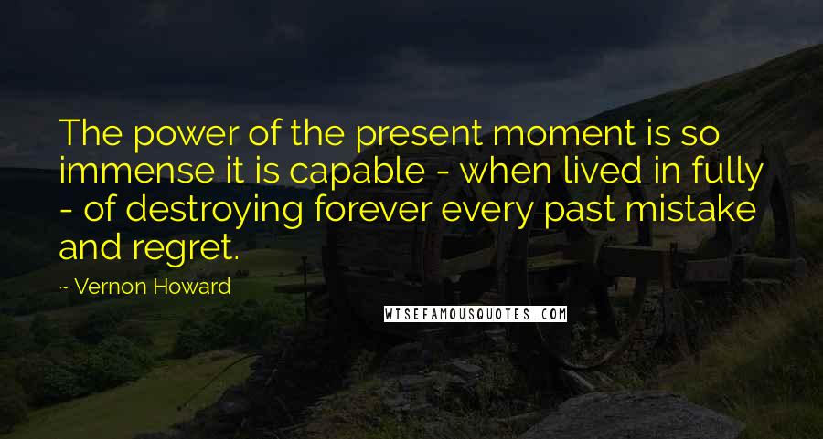 Vernon Howard Quotes: The power of the present moment is so immense it is capable - when lived in fully - of destroying forever every past mistake and regret.