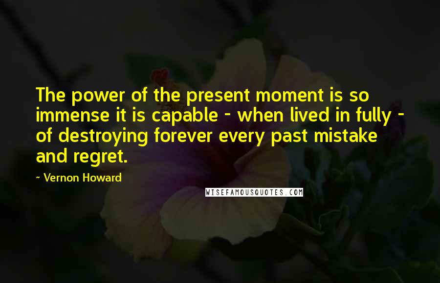 Vernon Howard Quotes: The power of the present moment is so immense it is capable - when lived in fully - of destroying forever every past mistake and regret.