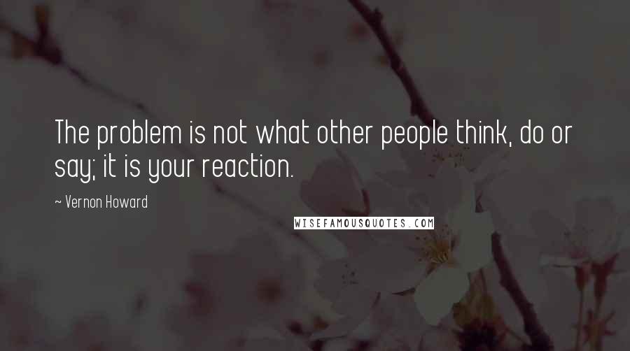 Vernon Howard Quotes: The problem is not what other people think, do or say; it is your reaction.