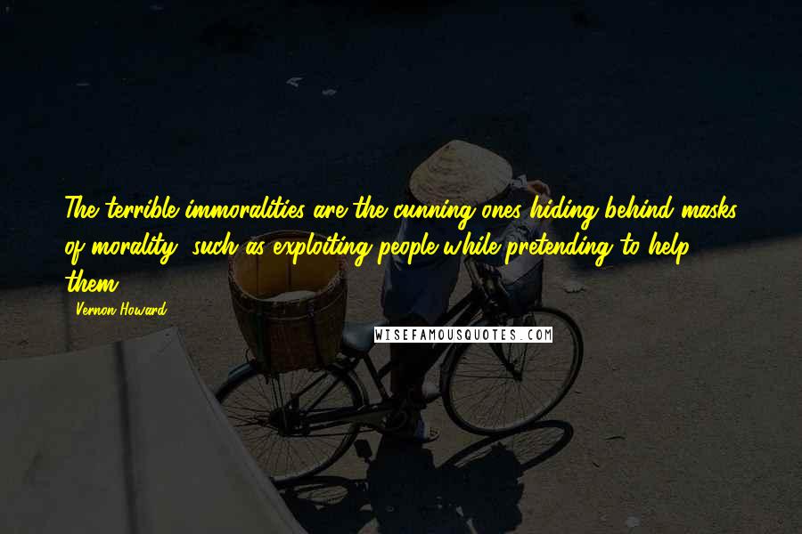 Vernon Howard Quotes: The terrible immoralities are the cunning ones hiding behind masks of morality, such as exploiting people while pretending to help them.