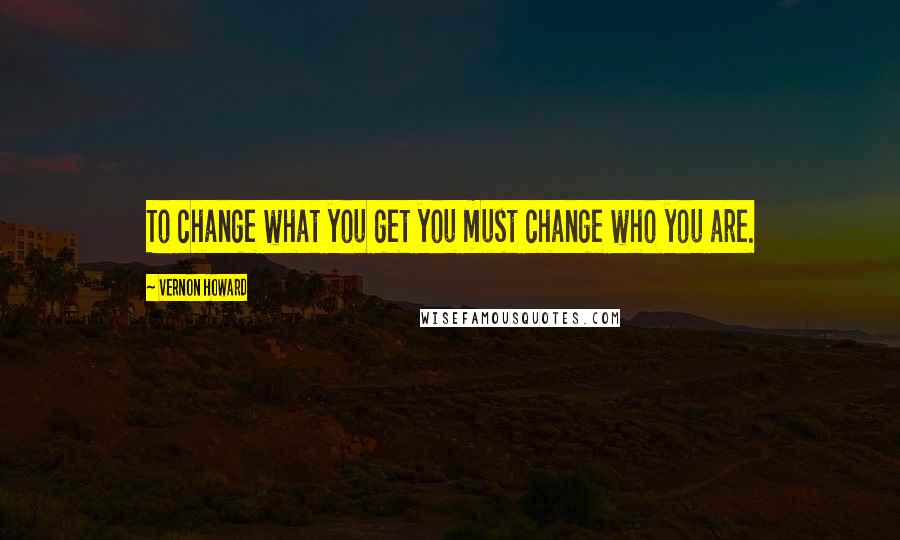 Vernon Howard Quotes: To change what you get you must change who you are.