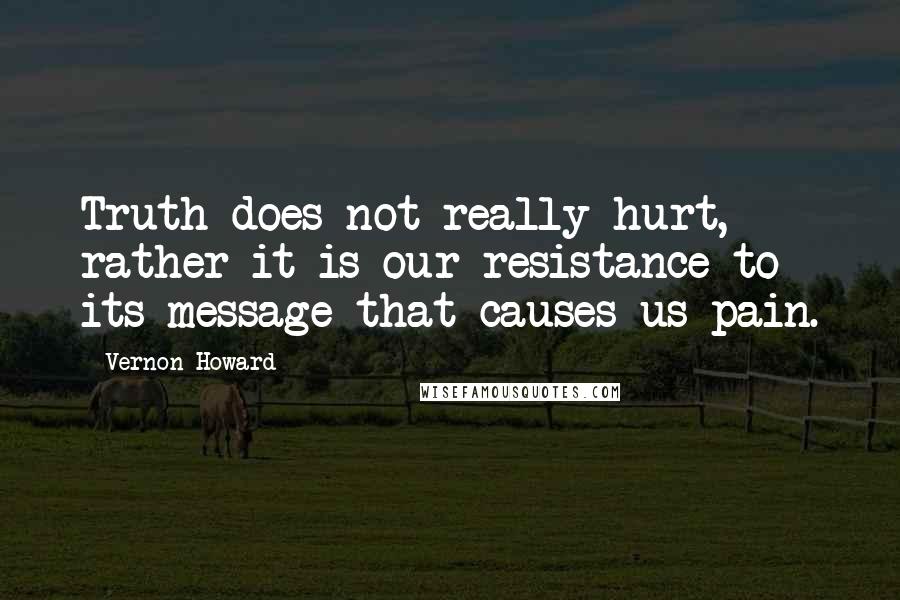 Vernon Howard Quotes: Truth does not really hurt, rather it is our resistance to its message that causes us pain.