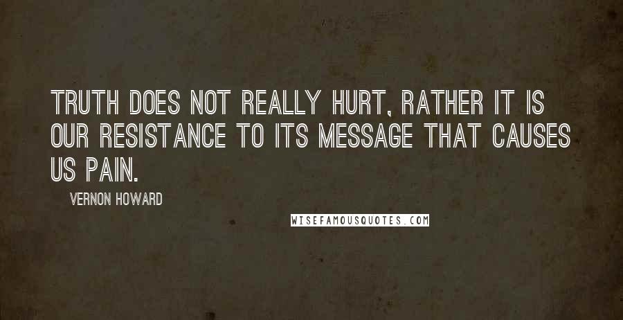 Vernon Howard Quotes: Truth does not really hurt, rather it is our resistance to its message that causes us pain.
