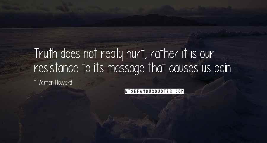 Vernon Howard Quotes: Truth does not really hurt, rather it is our resistance to its message that causes us pain.