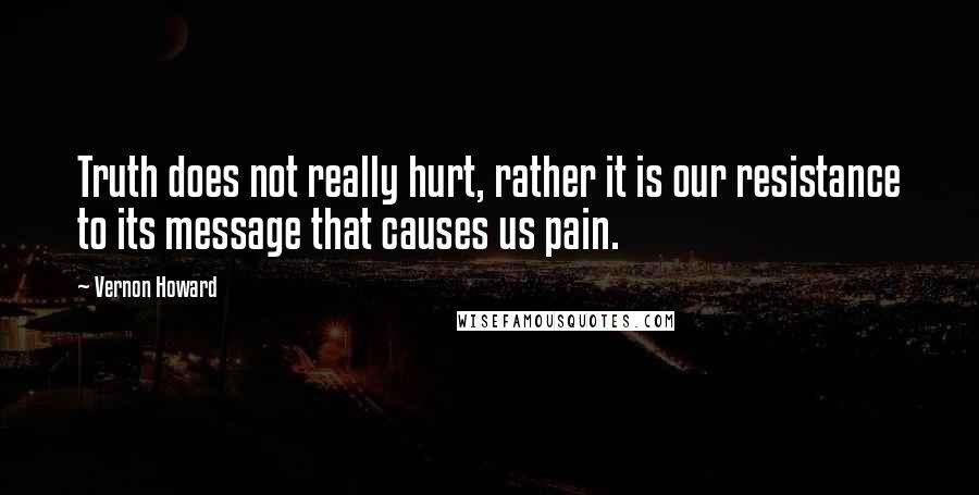 Vernon Howard Quotes: Truth does not really hurt, rather it is our resistance to its message that causes us pain.