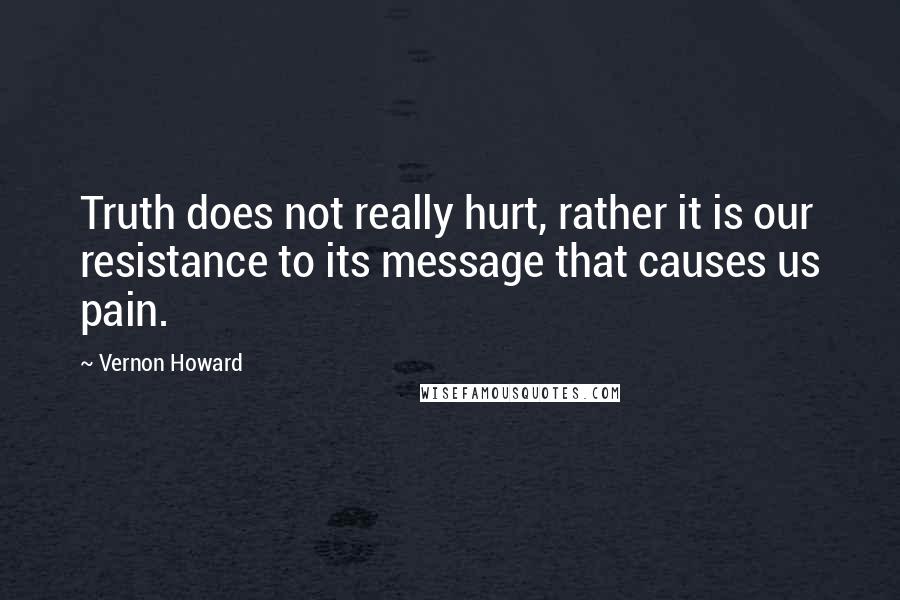 Vernon Howard Quotes: Truth does not really hurt, rather it is our resistance to its message that causes us pain.