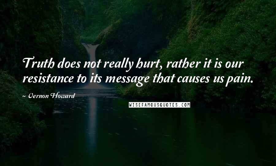 Vernon Howard Quotes: Truth does not really hurt, rather it is our resistance to its message that causes us pain.