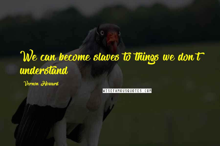 Vernon Howard Quotes: We can become slaves to things we don't understand