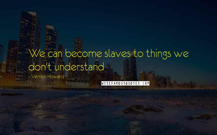 Vernon Howard Quotes: We can become slaves to things we don't understand