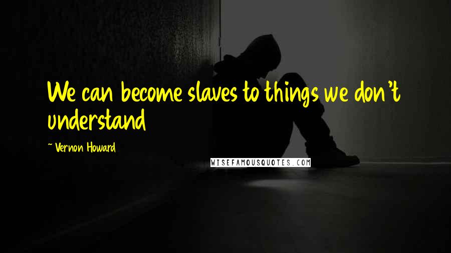 Vernon Howard Quotes: We can become slaves to things we don't understand