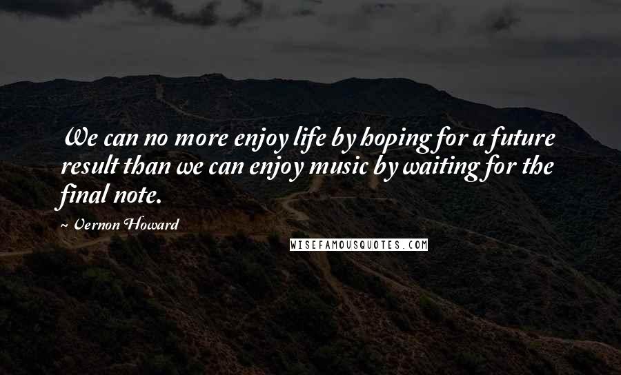 Vernon Howard Quotes: We can no more enjoy life by hoping for a future result than we can enjoy music by waiting for the final note.