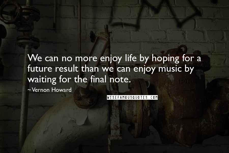 Vernon Howard Quotes: We can no more enjoy life by hoping for a future result than we can enjoy music by waiting for the final note.