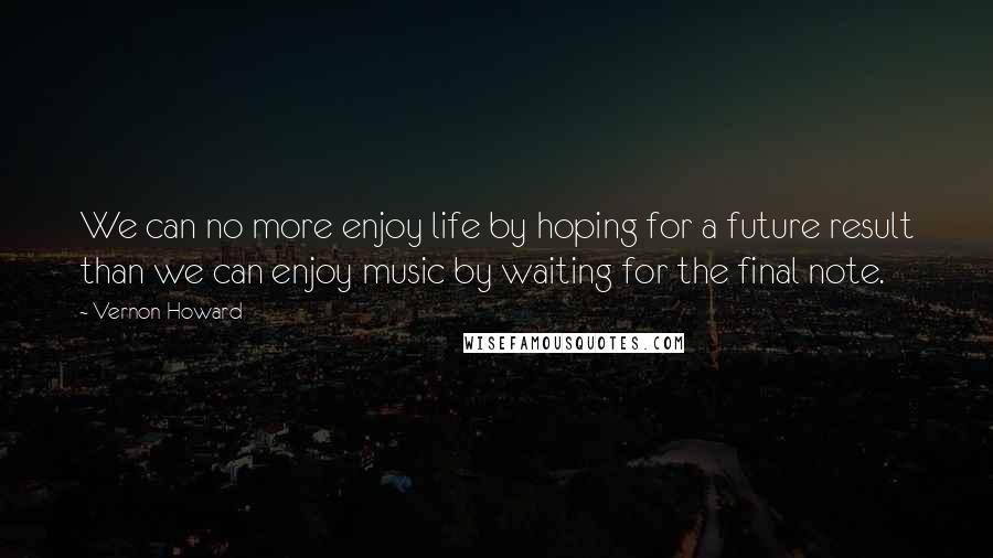 Vernon Howard Quotes: We can no more enjoy life by hoping for a future result than we can enjoy music by waiting for the final note.