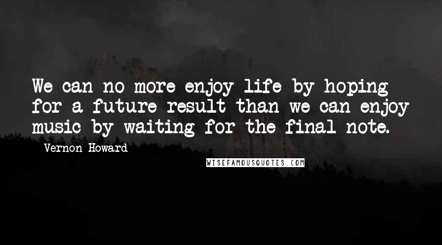 Vernon Howard Quotes: We can no more enjoy life by hoping for a future result than we can enjoy music by waiting for the final note.