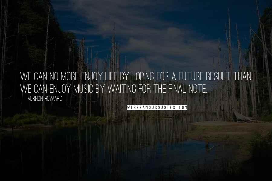 Vernon Howard Quotes: We can no more enjoy life by hoping for a future result than we can enjoy music by waiting for the final note.