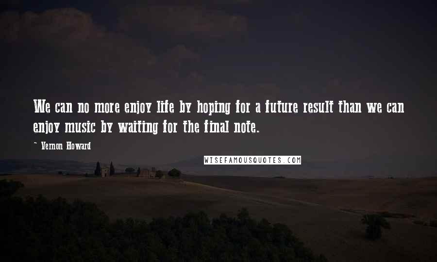 Vernon Howard Quotes: We can no more enjoy life by hoping for a future result than we can enjoy music by waiting for the final note.