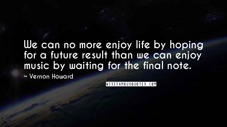 Vernon Howard Quotes: We can no more enjoy life by hoping for a future result than we can enjoy music by waiting for the final note.