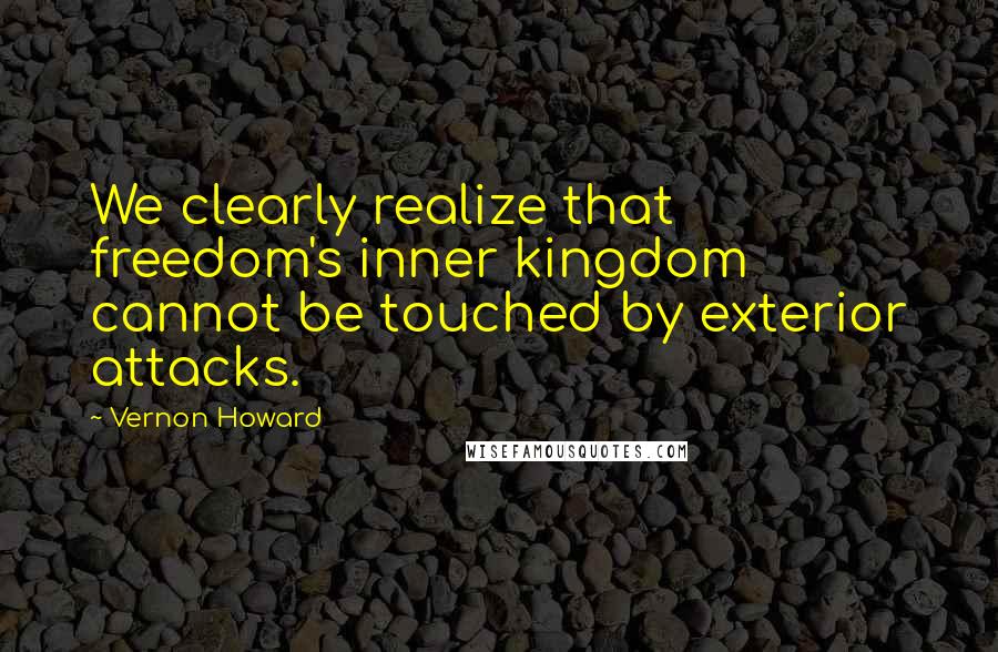 Vernon Howard Quotes: We clearly realize that freedom's inner kingdom cannot be touched by exterior attacks.