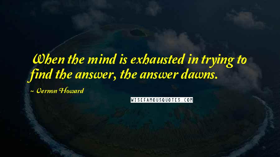 Vernon Howard Quotes: When the mind is exhausted in trying to find the answer, the answer dawns.