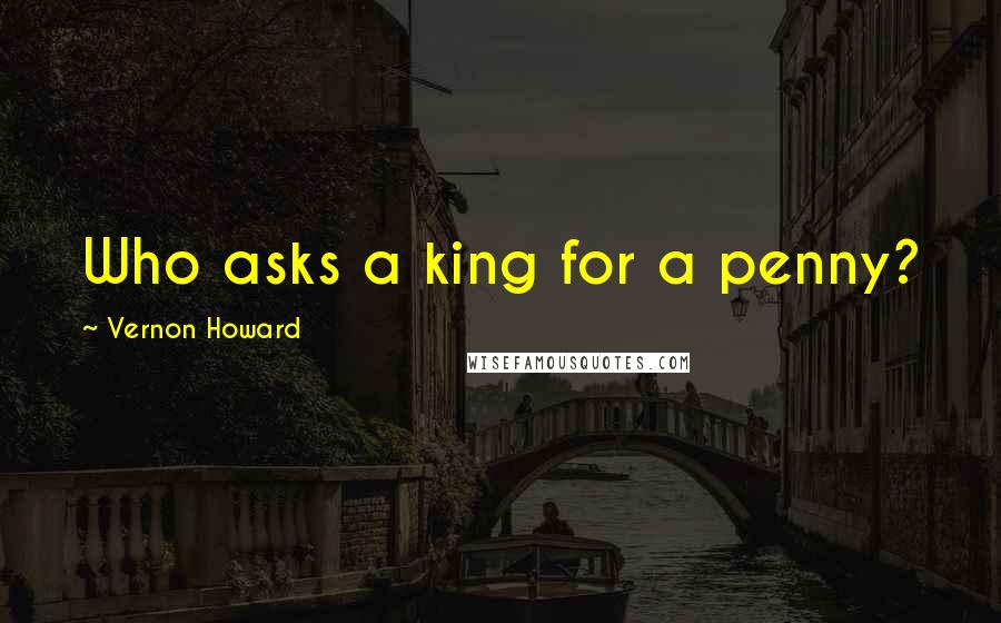 Vernon Howard Quotes: Who asks a king for a penny?