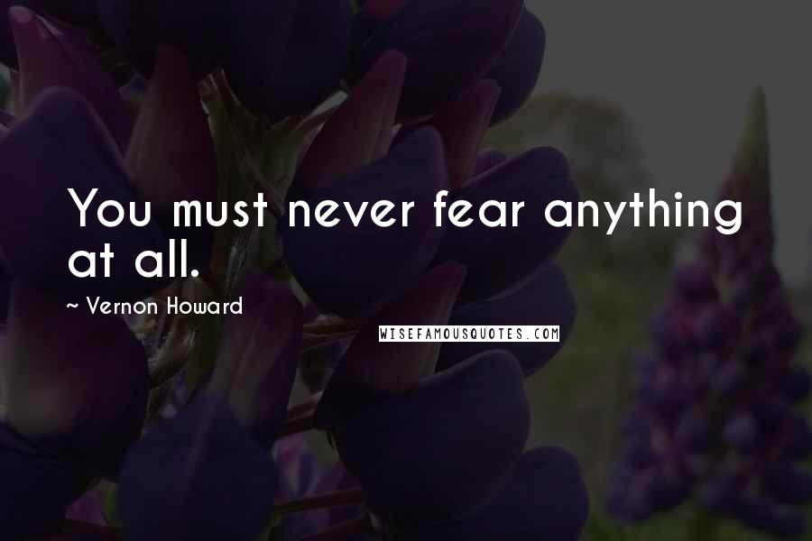 Vernon Howard Quotes: You must never fear anything at all.