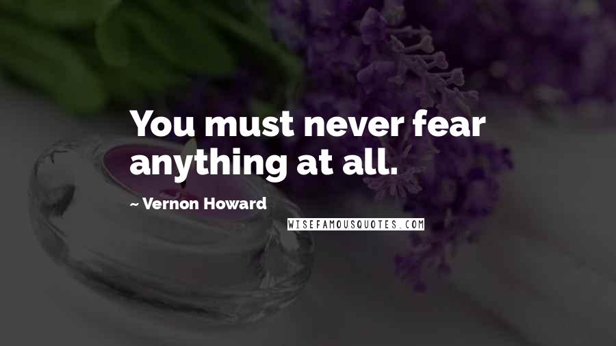 Vernon Howard Quotes: You must never fear anything at all.