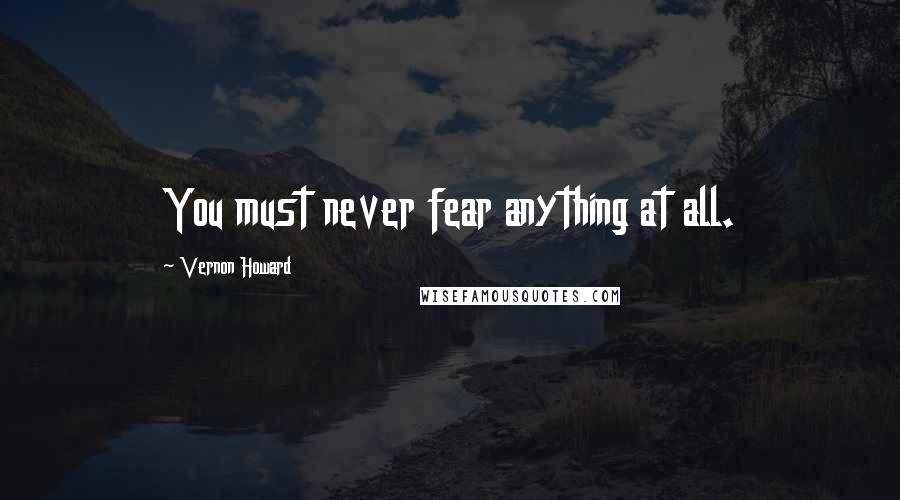 Vernon Howard Quotes: You must never fear anything at all.