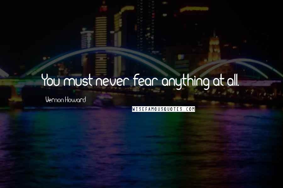 Vernon Howard Quotes: You must never fear anything at all.