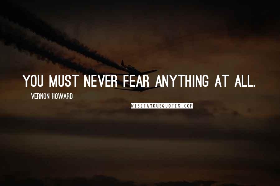 Vernon Howard Quotes: You must never fear anything at all.