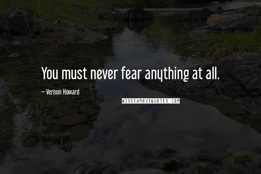 Vernon Howard Quotes: You must never fear anything at all.