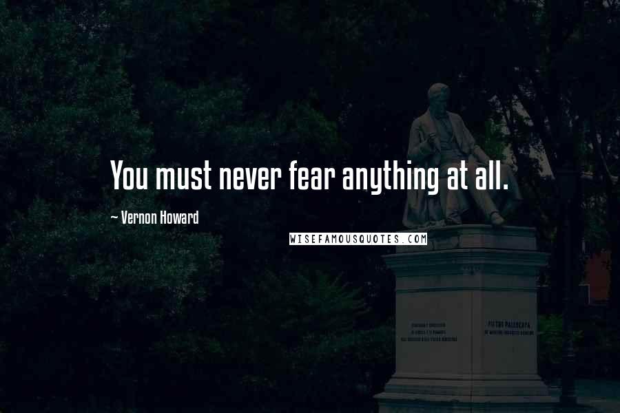 Vernon Howard Quotes: You must never fear anything at all.