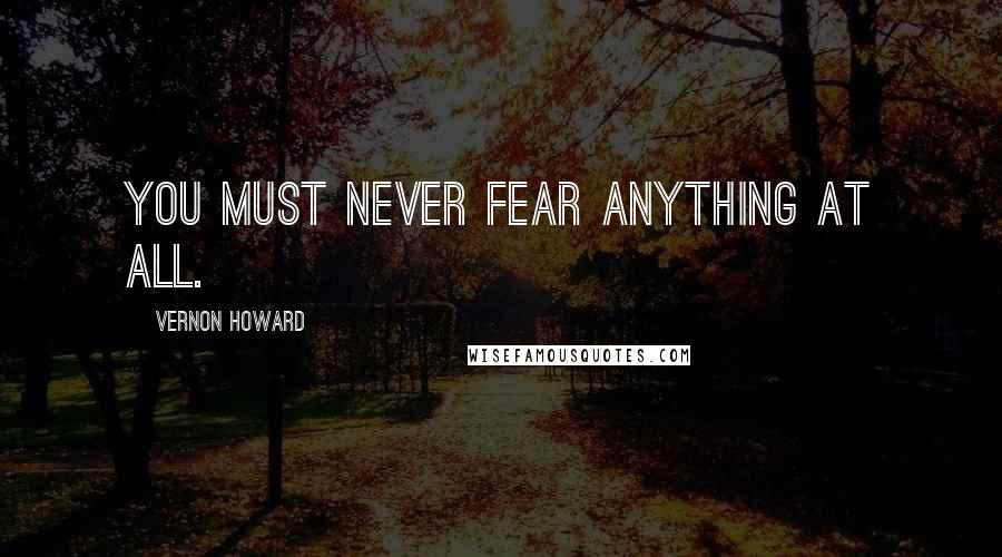 Vernon Howard Quotes: You must never fear anything at all.