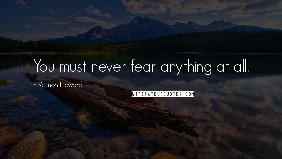 Vernon Howard Quotes: You must never fear anything at all.