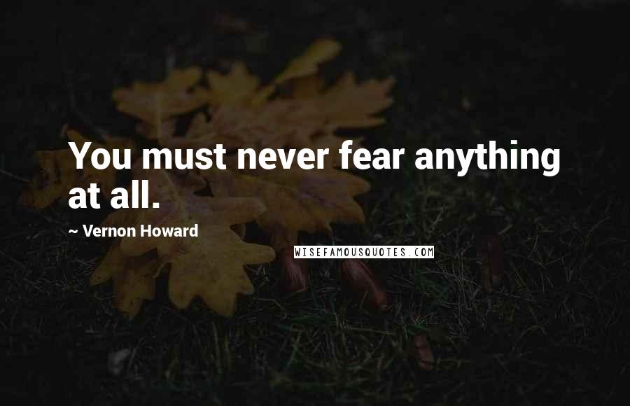 Vernon Howard Quotes: You must never fear anything at all.