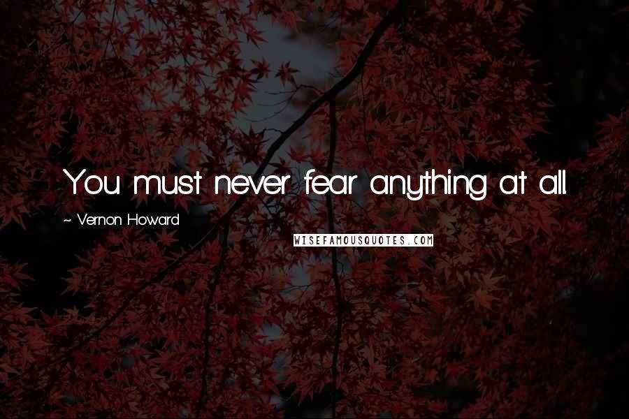 Vernon Howard Quotes: You must never fear anything at all.