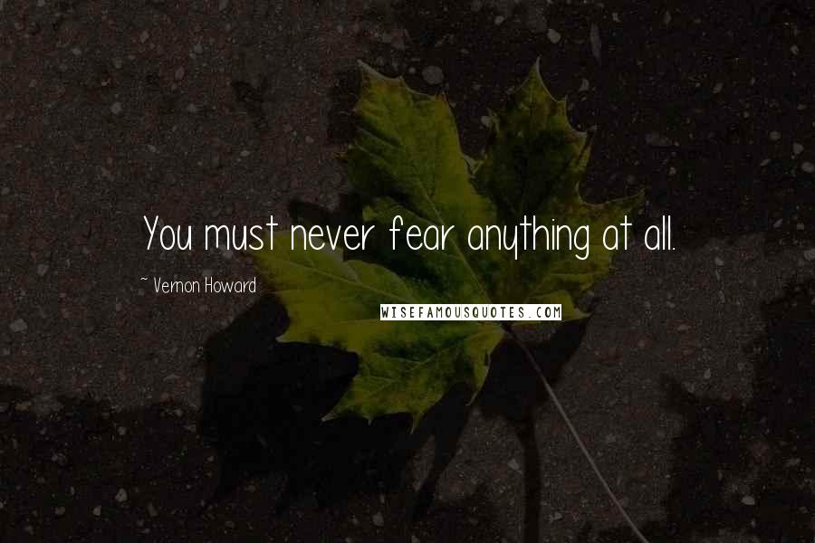 Vernon Howard Quotes: You must never fear anything at all.