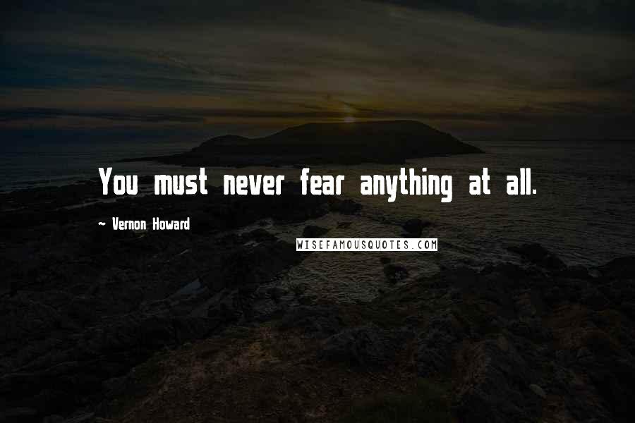 Vernon Howard Quotes: You must never fear anything at all.