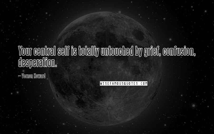 Vernon Howard Quotes: Your central self is totally untouched by grief, confusion, desperation.