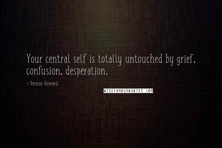 Vernon Howard Quotes: Your central self is totally untouched by grief, confusion, desperation.