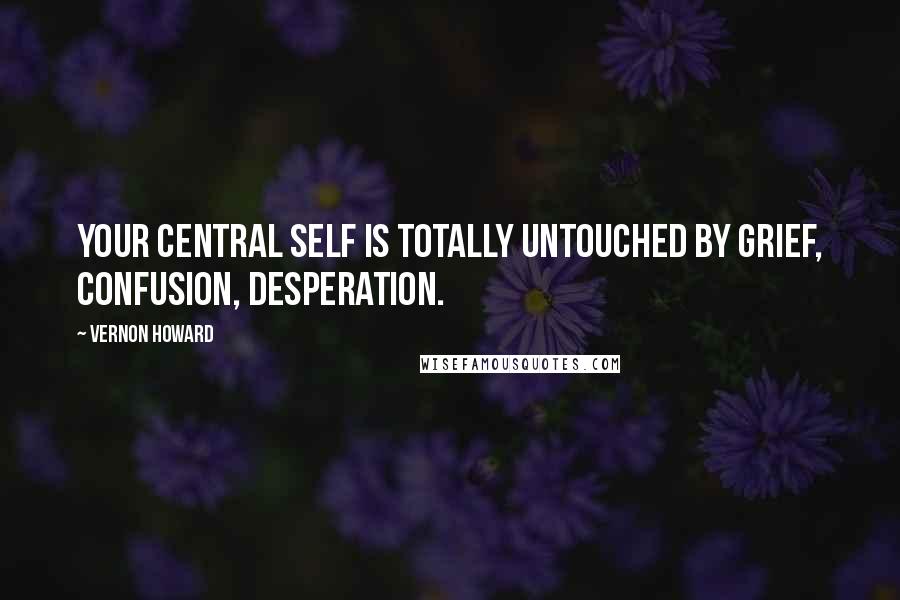 Vernon Howard Quotes: Your central self is totally untouched by grief, confusion, desperation.