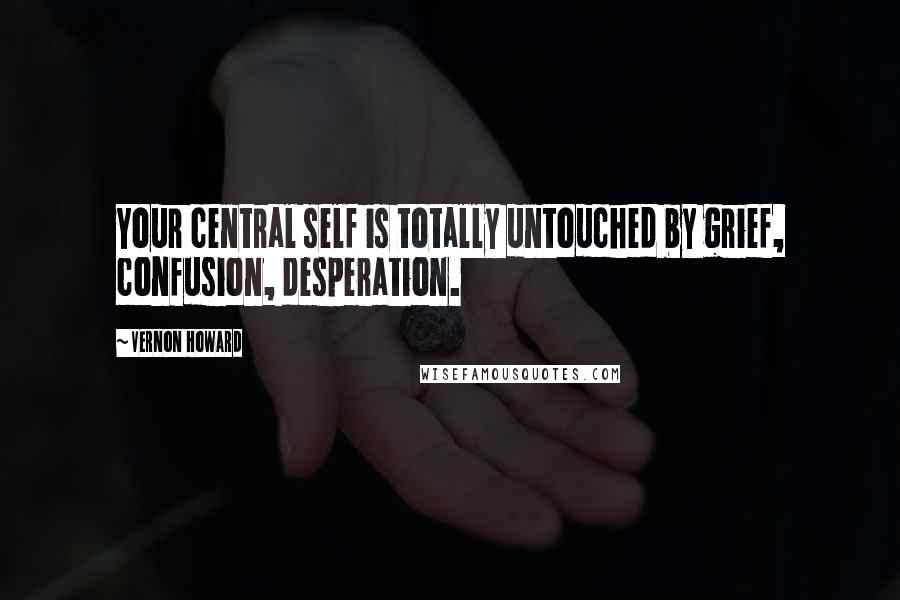 Vernon Howard Quotes: Your central self is totally untouched by grief, confusion, desperation.