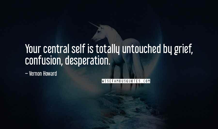 Vernon Howard Quotes: Your central self is totally untouched by grief, confusion, desperation.