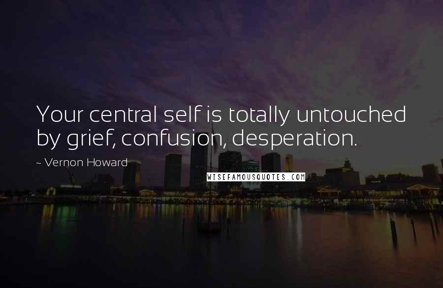 Vernon Howard Quotes: Your central self is totally untouched by grief, confusion, desperation.