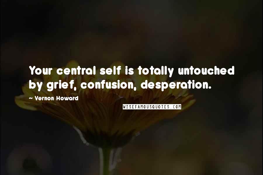 Vernon Howard Quotes: Your central self is totally untouched by grief, confusion, desperation.