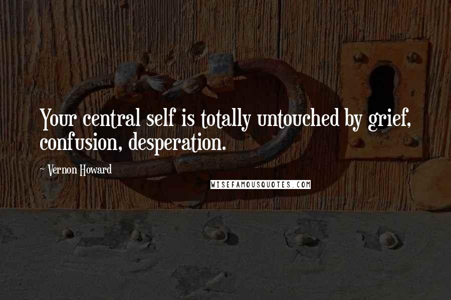 Vernon Howard Quotes: Your central self is totally untouched by grief, confusion, desperation.